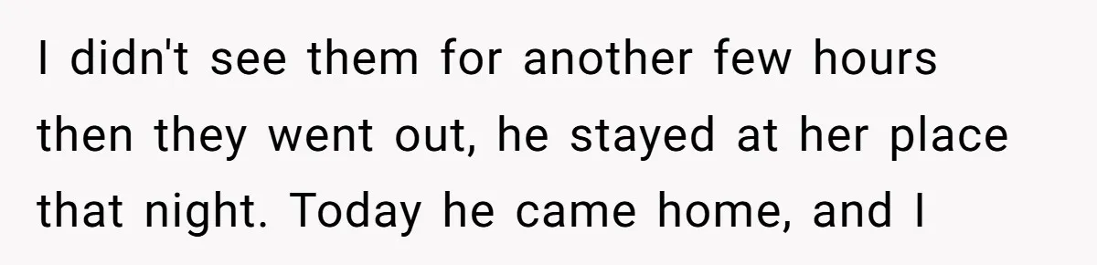 I didn't see them for another few hours then they went out, he stayed at her place that night. Today he came home, and I