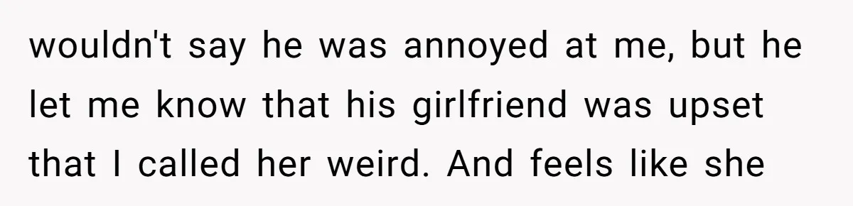 wouldn't say he was annoyed at me, but he let me know that his girlfriend was upset that I called her weird. And feels like she