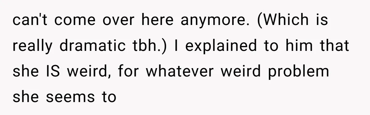 can't come over here anymore. (Which is really dramatic tbh.) I explained to him that she IS weird, for whatever weird problem she seems to