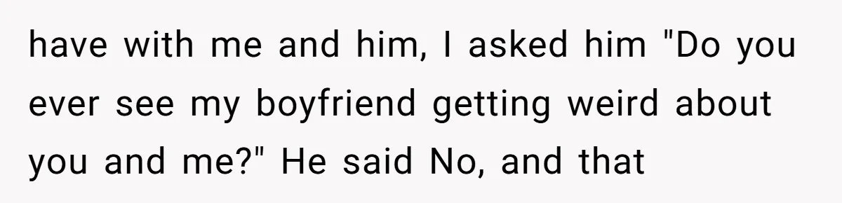 have with me and him, I asked him "Do you ever see my boyfriend getting weird about you and me?" He said No, and that