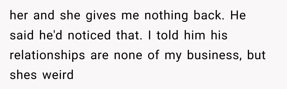 her and she gives me nothing back. He said he'd noticed that. I told him his relationships are none of my business, but shes weird