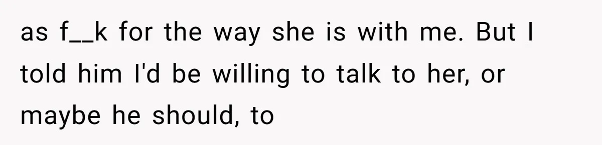 as f__k for the way she is with me. But I told him I'd be willing to talk to her, or maybe he should, to