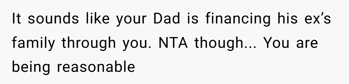 It sounds like your Dad is financing his ex’s family through you. NTA though... You are being reasonable
