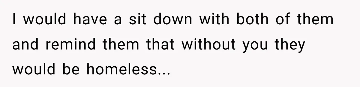 I would have a sit down with both of them and remind them that without you they would be homeless...