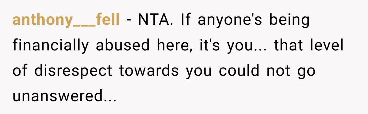anthony___fell − NTA. If anyone's being financially abused here, it's you... that level of disrespect towards you could not go unanswered...