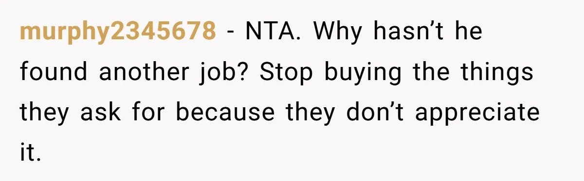 murphy2345678 − NTA. Why hasn’t he found another job? Stop buying the things they ask for because they don’t appreciate it.
