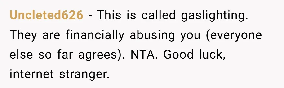 Uncleted626 − This is called gaslighting. They are financially abusing you (everyone else so far agrees). NTA. Good luck, internet stranger.