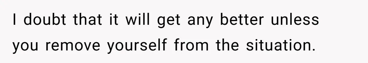 I doubt that it will get any better unless you remove yourself from the situation.
