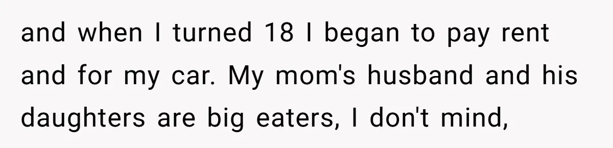and when I turned 18 I began to pay rent and for my car. My mom's husband and his daughters are big eaters, I don't mind,