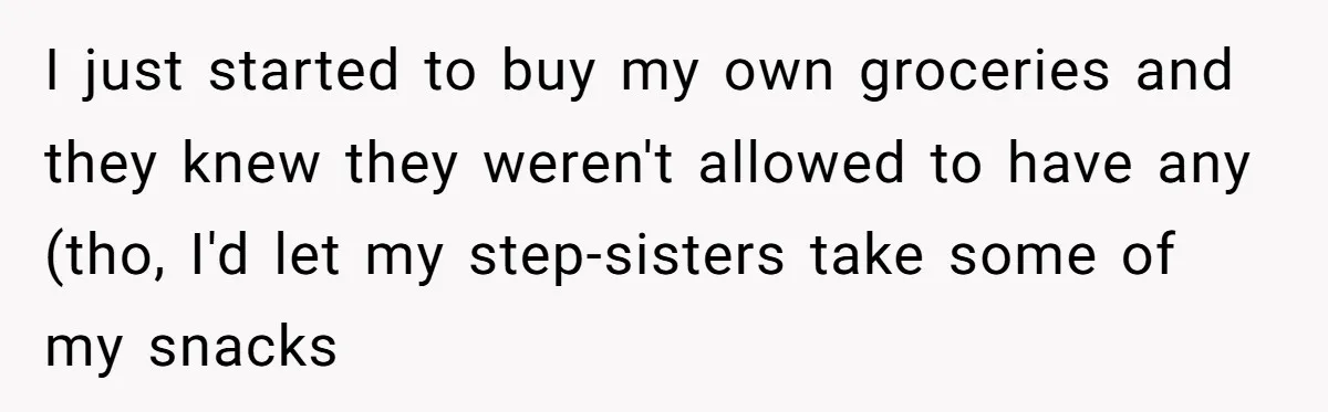 I just started to buy my own groceries and they knew they weren't allowed to have any (tho, I'd let my step-sisters take some of my snacks