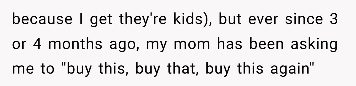 because I get they're kids), but ever since 3 or 4 months ago, my mom has been asking me to ''buy this, buy that, buy this again''