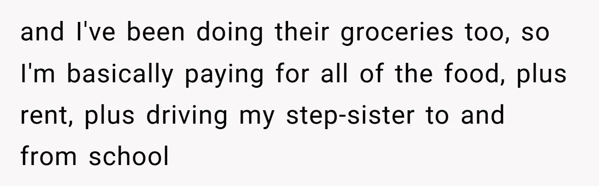and I've been doing their groceries too, so I'm basically paying for all of the food, plus rent, plus driving my step-sister to and from school