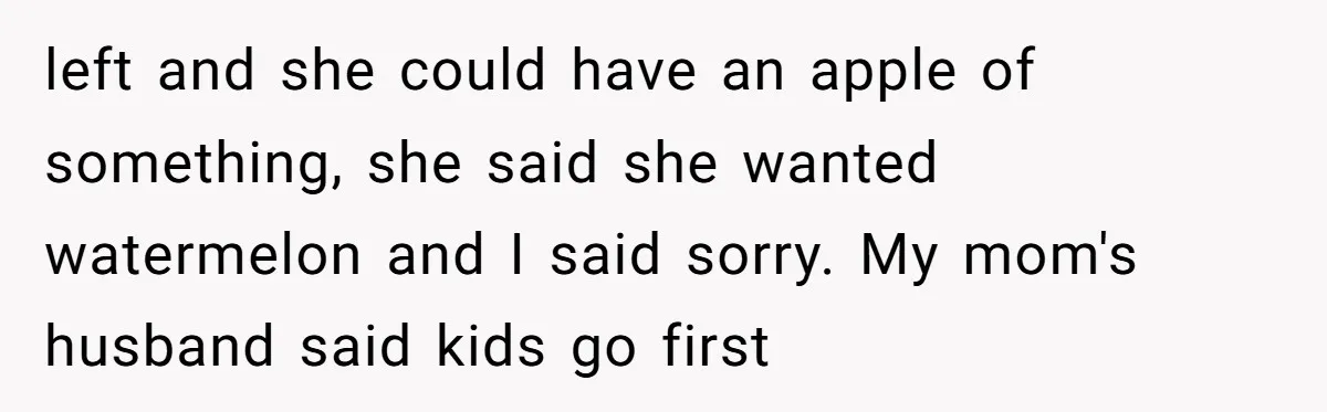 left and she could have an apple of something, she said she wanted watermelon and I said sorry. My mom's husband said kids go first