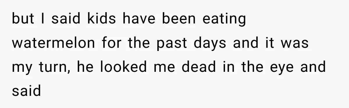 but I said kids have been eating watermelon for the past days and it was my turn, he looked me dead in the eye and said