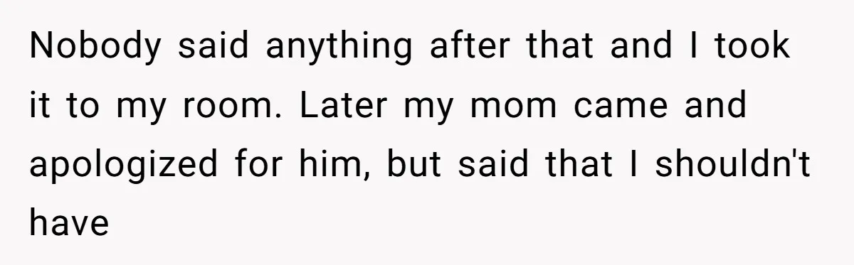Nobody said anything after that and I took it to my room. Later my mom came and apologized for him, but said that I shouldn't have