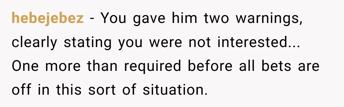 hebejebez − You gave him two warnings, clearly stating you were not interested... One more than required before all bets are off in this sort of situation.