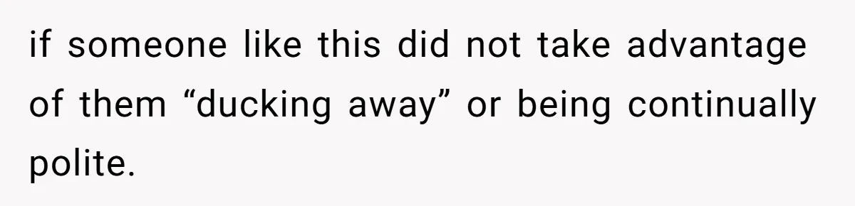 if someone like this did not take advantage of them “ducking away” or being continually polite.