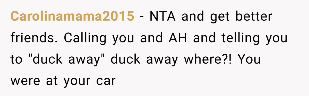 Carolinamama2015 − NTA and get better friends. Calling you and AH and telling you to "duck away" duck away where?! You were at your car