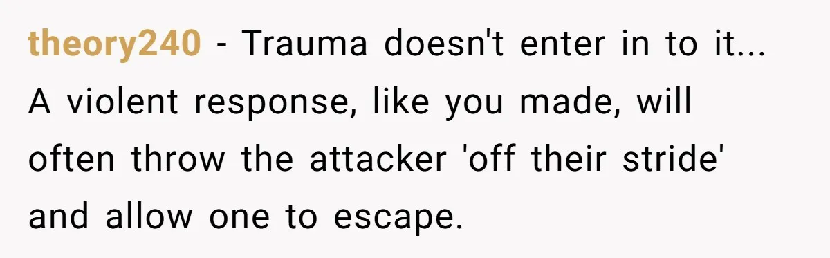 theory240 − Trauma doesn't enter in to it... A violent response, like you made, will often throw the attacker 'off their stride' and allow one to escape.