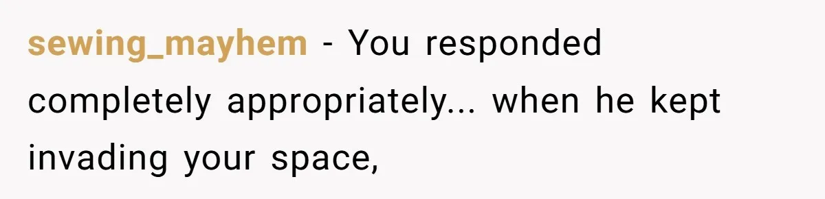 sewing_mayhem − You responded completely appropriately... when he kept invading your space,