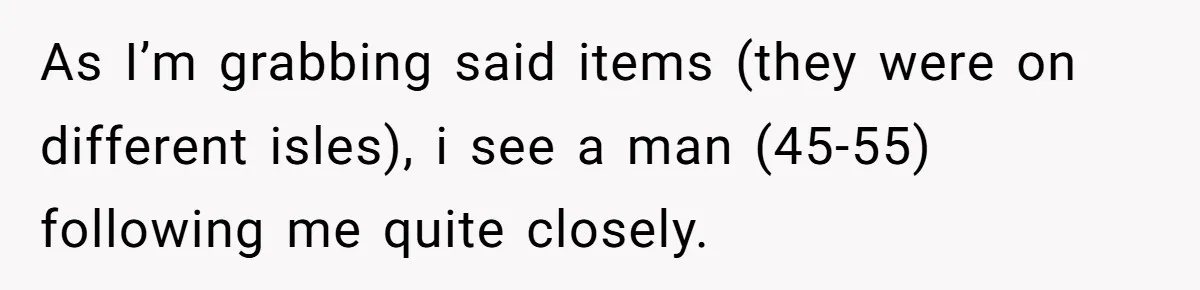 As I’m grabbing said items (they were on different isles), i see a man (45-55) following me quite closely.