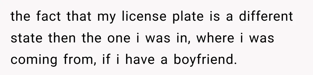 the fact that my license plate is a different state then the one i was in, where i was coming from, if i have a boyfriend.