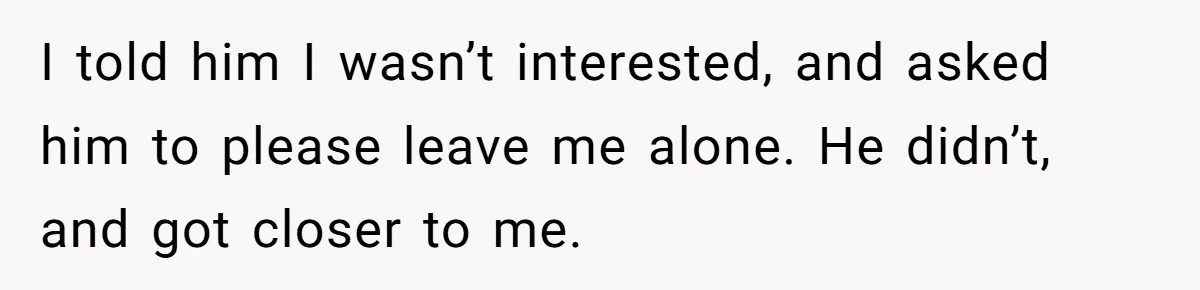 I told him I wasn’t interested, and asked him to please leave me alone. He didn’t, and got closer to me.