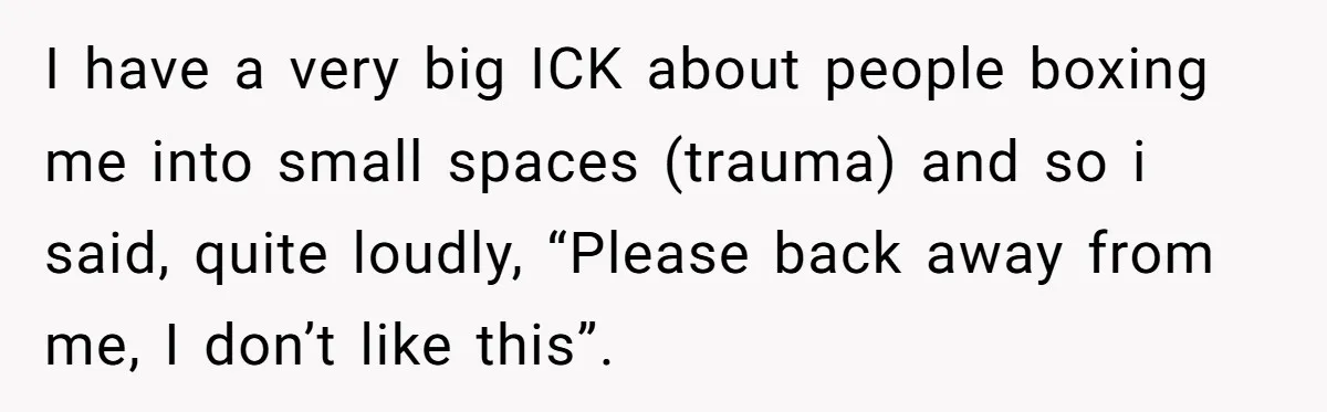 I have a very big ICK about people boxing me into small spaces (trauma) and so i said, quite loudly, “Please back away from me, I don’t like this”.