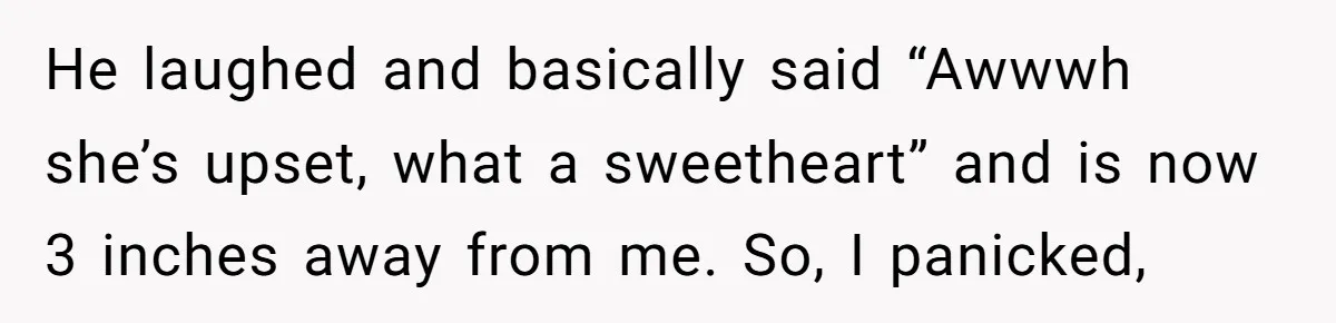 He laughed and basically said “Awwwh she’s upset, what a sweetheart” and is now 3 inches away from me. So, I panicked,
