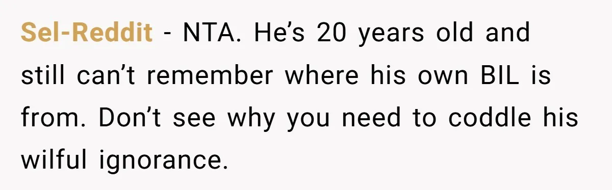 Sel-Reddit − NTA. He’s 20 years old and still can’t remember where his own BIL is from. Don’t see why you need to coddle his wilful ignorance.