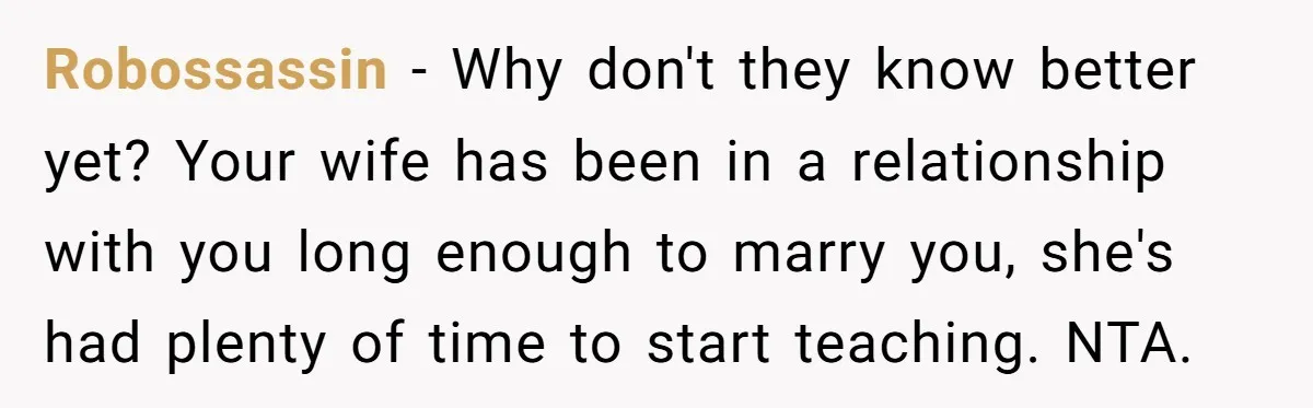 Robossassin − Why don't they know better yet? Your wife has been in a relationship with you long enough to marry you, she's had plenty of time to start teaching....