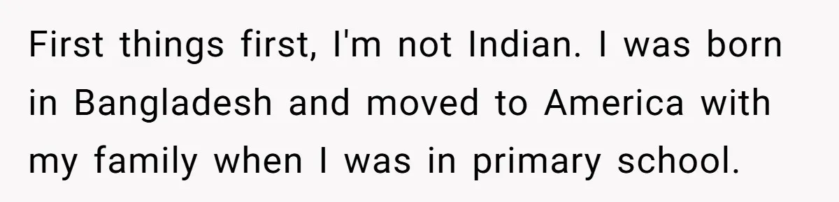First things first, I'm not Indian. I was born in Bangladesh and moved to America with my family when I was in primary school.