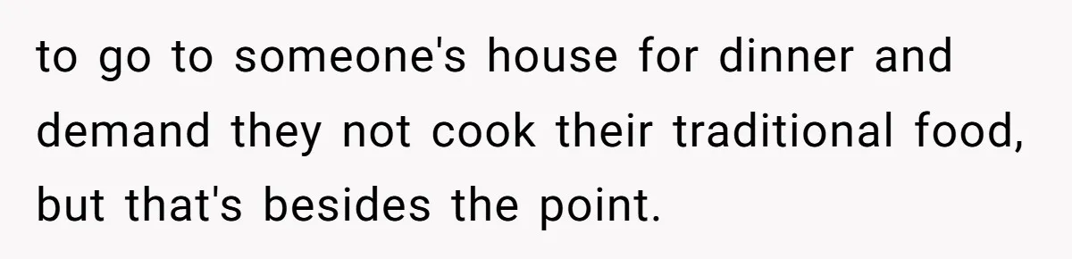 to go to someone's house for dinner and demand they not cook their traditional food, but that's besides the point.