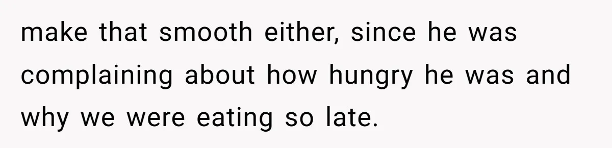 make that smooth either, since he was complaining about how hungry he was and why we were eating so late.