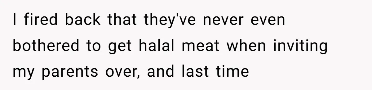 I fired back that they've never even bothered to get halal meat when inviting my parents over, and last time
