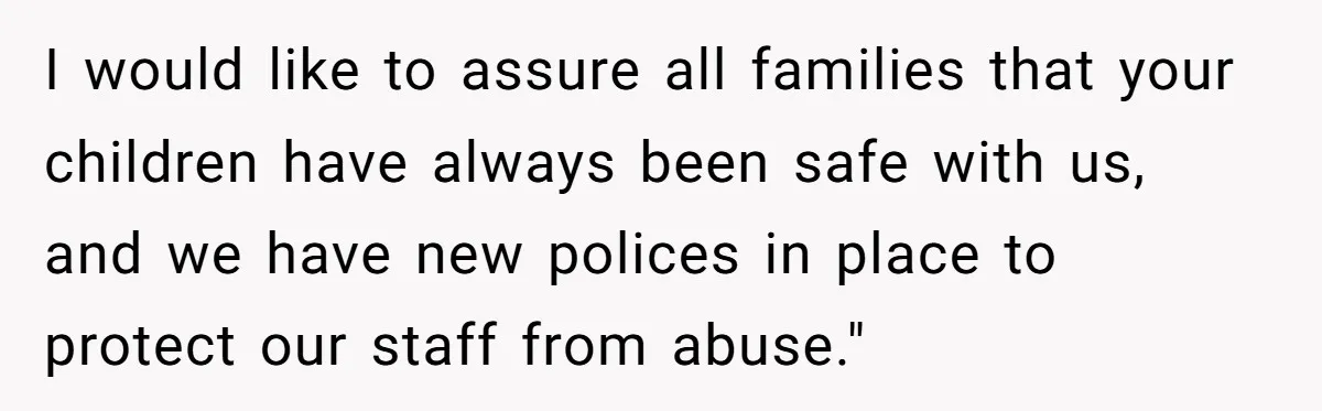 I would like to assure all families that your children have always been safe with us, and we have new polices in place to protect our staff from abuse."