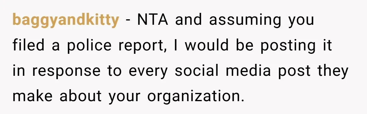 baggyandkitty − NTA and assuming you filed a police report, I would be posting it in response to every social media post they make about your organization.
