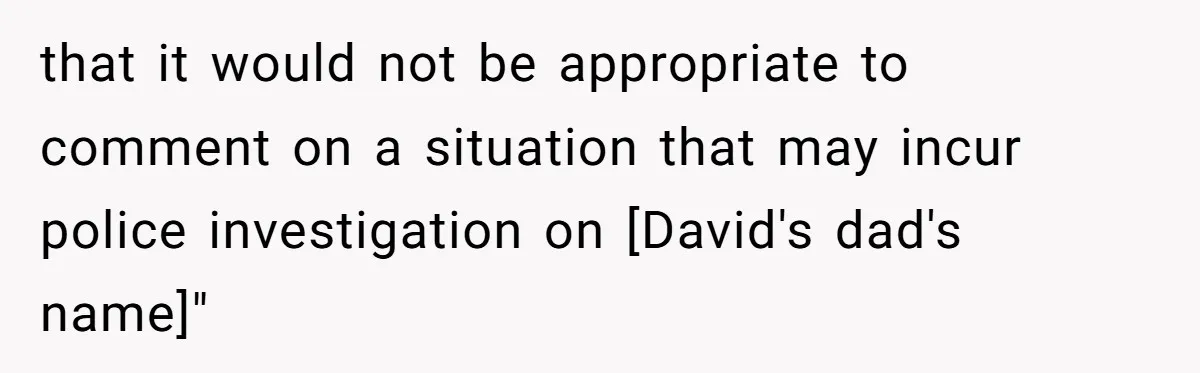 that it would not be appropriate to comment on a situation that may incur police investigation on [David's dad's name]"