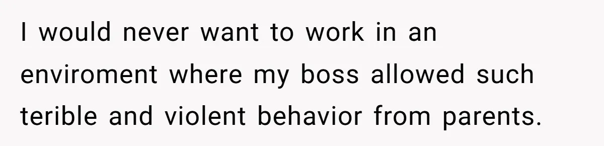 I would never want to work in an enviroment where my boss allowed such terible and violent behavior from parents.