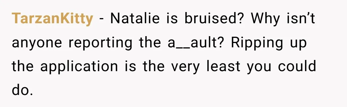 TarzanKitty − Natalie is bruised? Why isn’t anyone reporting the a__ault? Ripping up the application is the very least you could do.