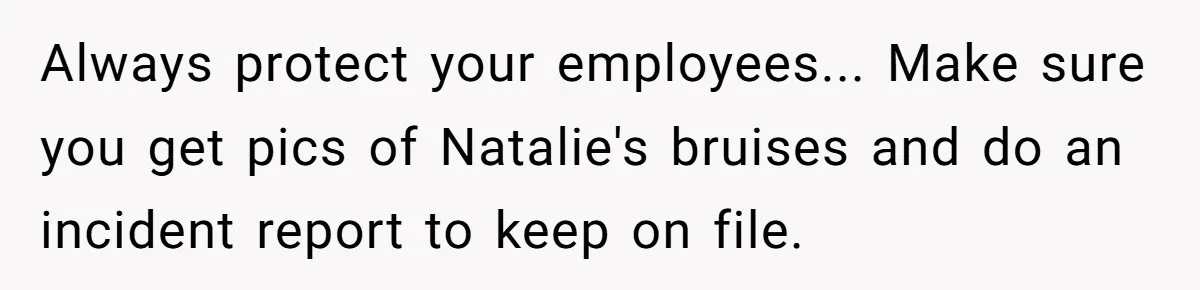 Always protect your employees... Make sure you get pics of Natalie's bruises and do an incident report to keep on file.
