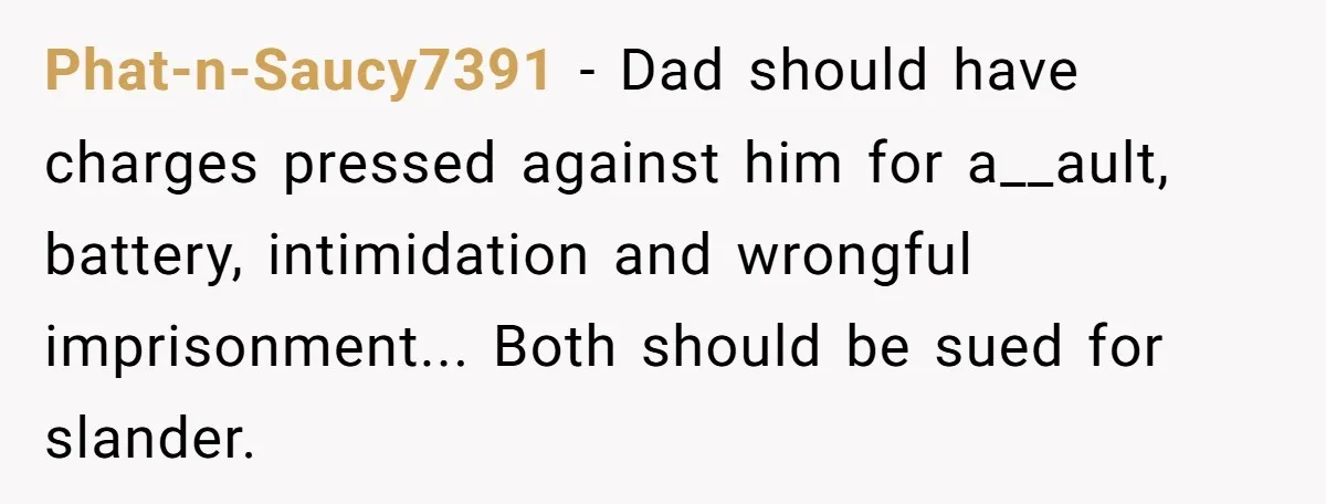 Phat-n-Saucy7391 − Dad should have charges pressed against him for a__ault, battery, intimidation and wrongful imprisonment... Both should be sued for slander.