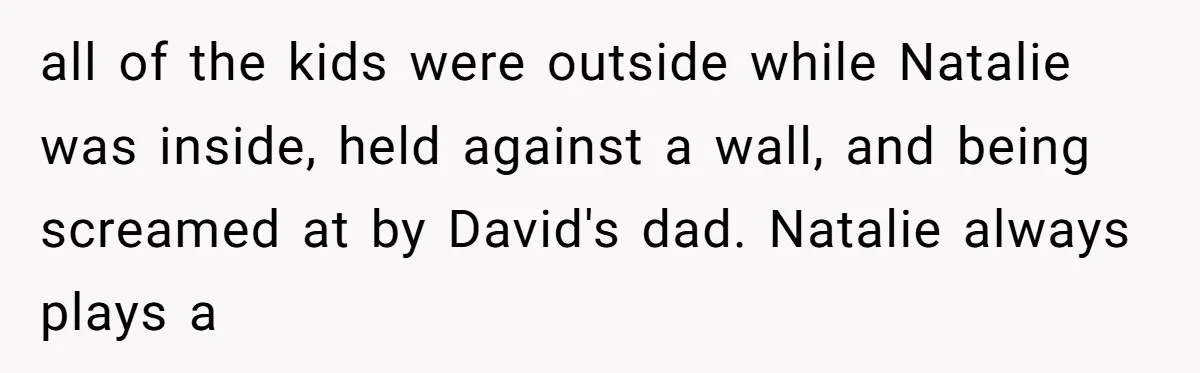 all of the kids were outside while Natalie was inside, held against a wall, and being screamed at by David's dad. Natalie always plays a