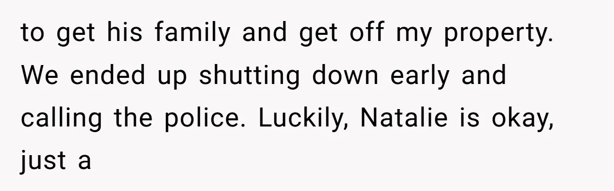 to get his family and get off my property. We ended up shutting down early and calling the police. Luckily, Natalie is okay, just a