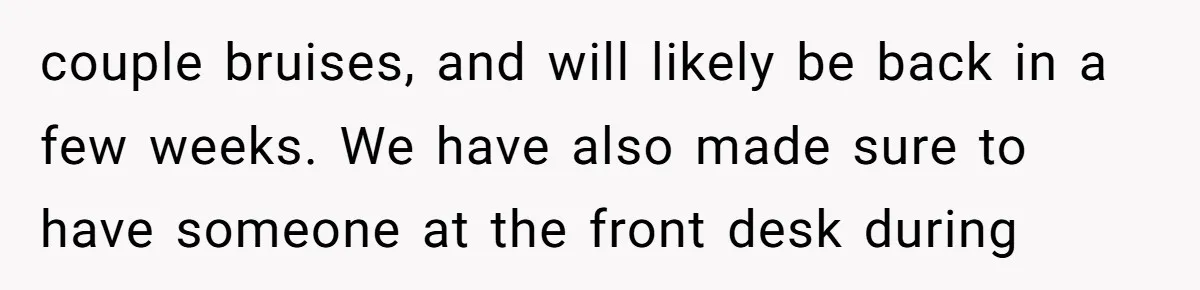 couple bruises, and will likely be back in a few weeks. We have also made sure to have someone at the front desk during