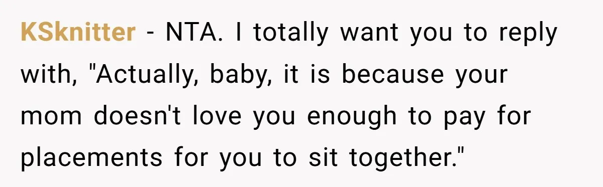 KSknitter − NTA. I totally want you to reply with, "Actually, baby, it is because your mom doesn't love you enough to pay for placements for you to sit together."