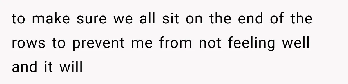 to make sure we all sit on the end of the rows to prevent me from not feeling well and it will