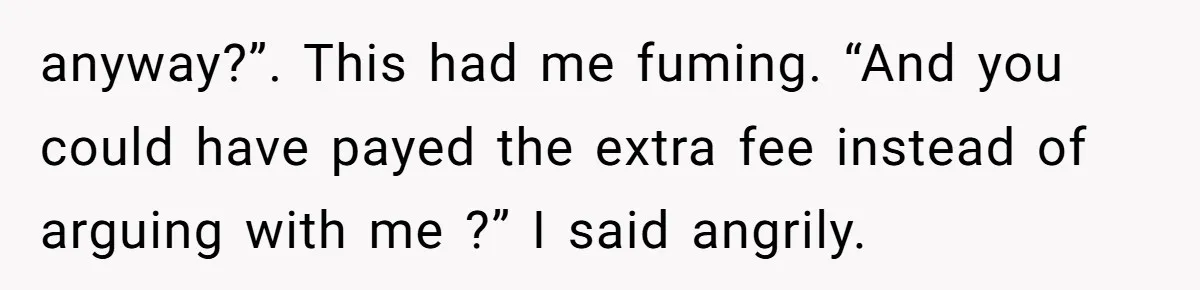 anyway?”. This had me fuming. “And you could have payed the extra fee instead of arguing with me ?” I said angrily.