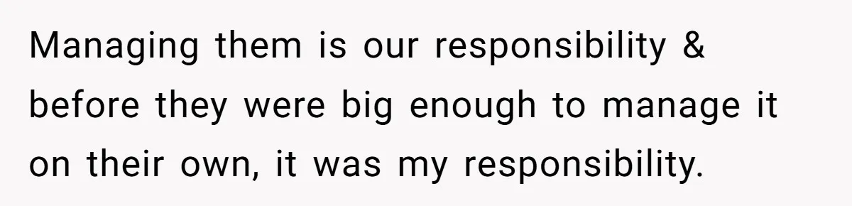 Managing them is our responsibility & before they were big enough to manage it on their own, it was my responsibility.