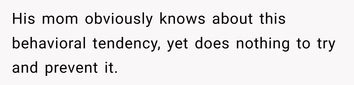 His mom obviously knows about this behavioral tendency, yet does nothing to try and prevent it.